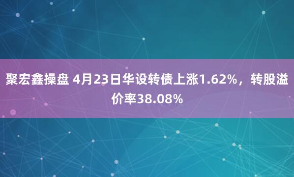 聚宏鑫操盘 4月23日华设转债上涨1.62%，转股溢价率38.08%