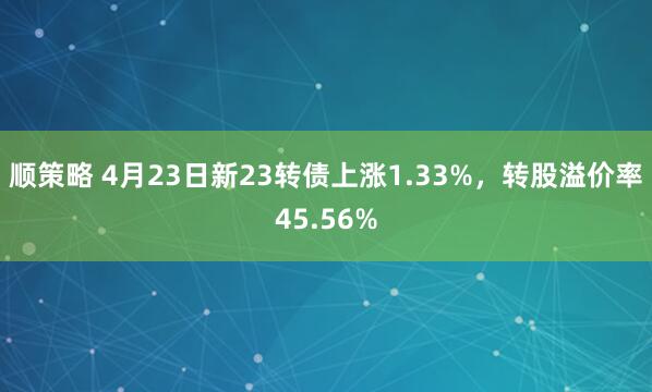 顺策略 4月23日新23转债上涨1.33%，转股溢价率45.56%