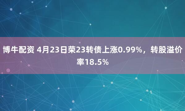 博牛配资 4月23日荣23转债上涨0.99%，转股溢价率18.5%