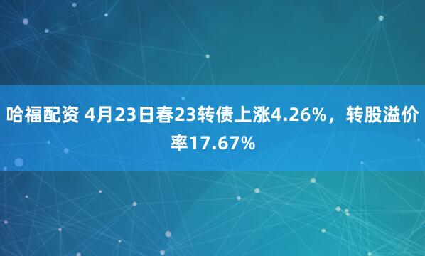 哈福配资 4月23日春23转债上涨4.26%，转股溢价率17.67%