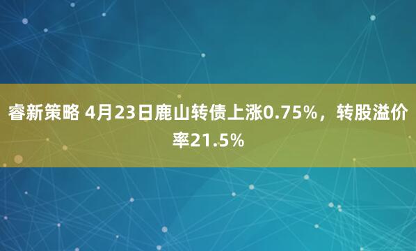 睿新策略 4月23日鹿山转债上涨0.75%，转股溢价率21.5%