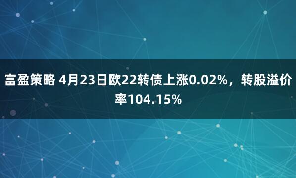 富盈策略 4月23日欧22转债上涨0.02%，转股溢价率104.15%