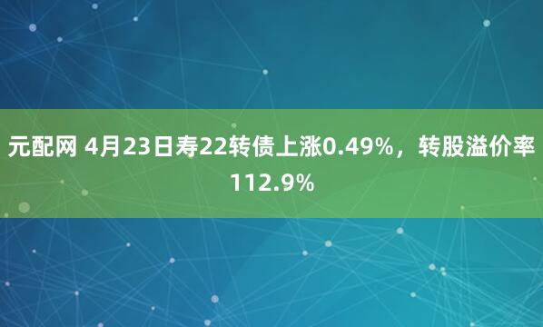 元配网 4月23日寿22转债上涨0.49%，转股溢价率112.9%