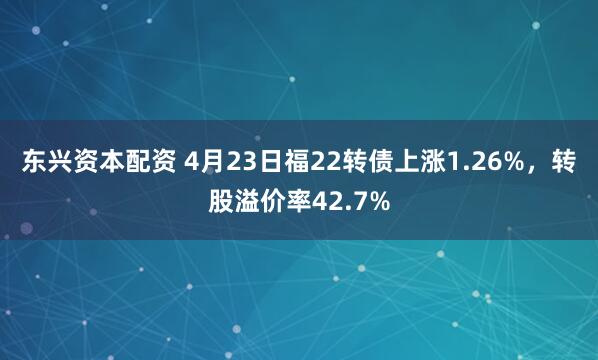 东兴资本配资 4月23日福22转债上涨1.26%，转股溢价率42.7%