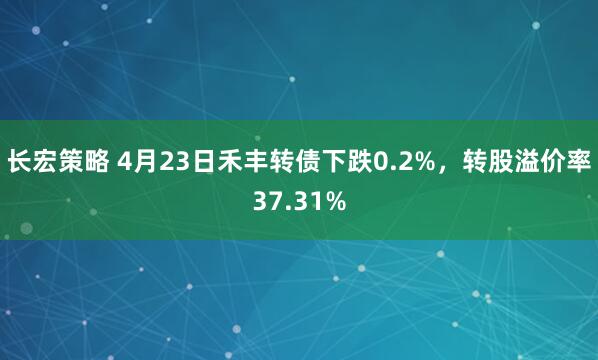 长宏策略 4月23日禾丰转债下跌0.2%，转股溢价率37.31%