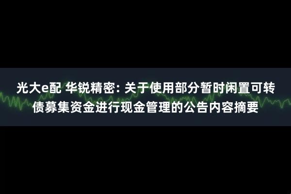 光大e配 华锐精密: 关于使用部分暂时闲置可转债募集资金进行现金管理的公告内容摘要