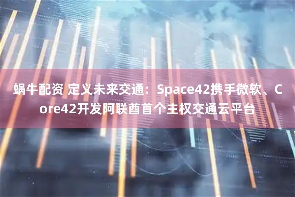 蜗牛配资 定义未来交通：Space42携手微软、Core42开发阿联酋首个主权交通云平台