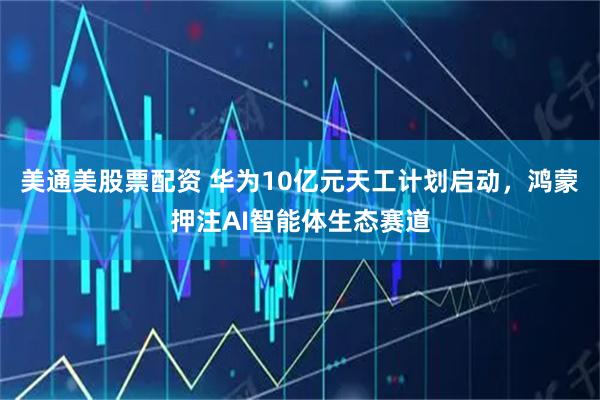 美通美股票配资 华为10亿元天工计划启动，鸿蒙押注AI智能体生态赛道