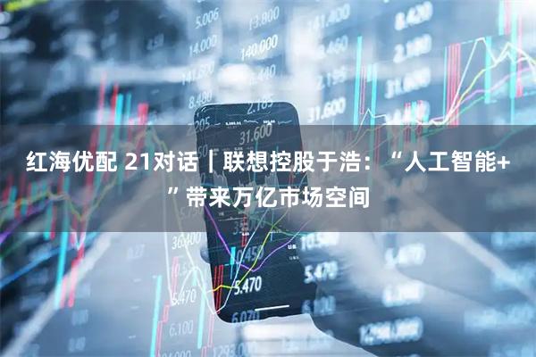 红海优配 21对话｜联想控股于浩：“人工智能+”带来万亿市场空间