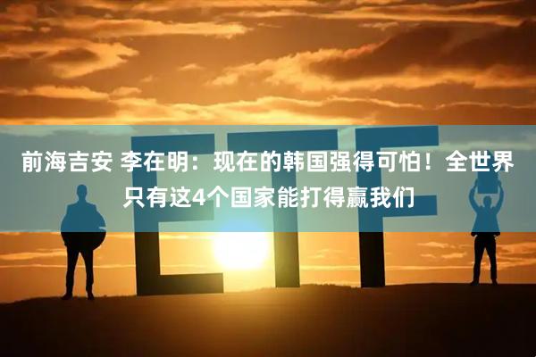 前海吉安 李在明：现在的韩国强得可怕！全世界只有这4个国家能打得赢我们