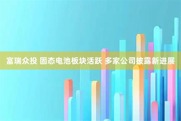 富瑞众投 固态电池板块活跃 多家公司披露新进展