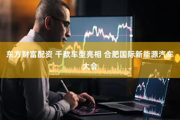 东方财富配资 千款车型亮相 合肥国际新能源汽车大会