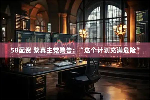 58配资 黎真主党警告：“这个计划充满危险”