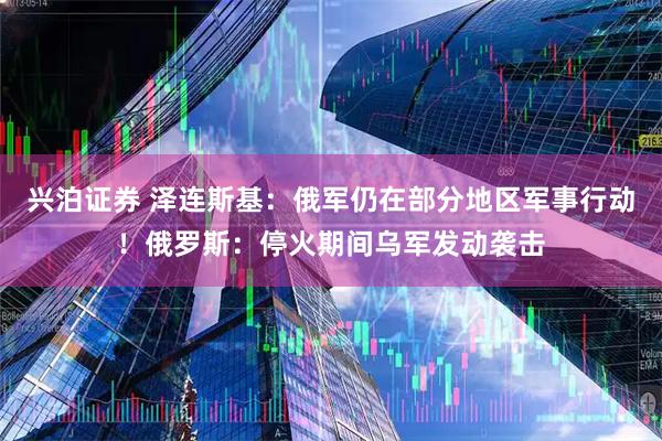 兴泊证券 泽连斯基：俄军仍在部分地区军事行动！俄罗斯：停火期间乌军发动袭击