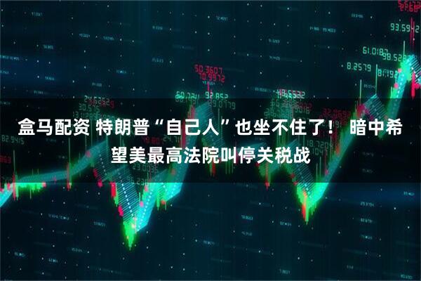 盒马配资 特朗普“自己人”也坐不住了！ 暗中希望美最高法院叫停关税战
