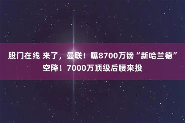 股门在线 来了，曼联！曝8700万镑“新哈兰德”空降！7000万顶级后腰来投