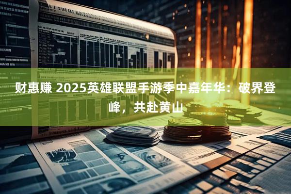 财惠赚 2025英雄联盟手游季中嘉年华：破界登峰，共赴黄山