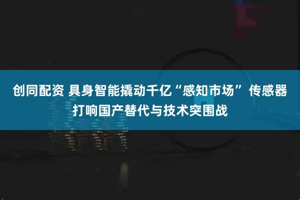 创同配资 具身智能撬动千亿“感知市场” 传感器打响国产替代与技术突围战