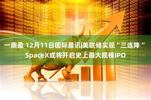 一鼎盈 12月11日国际晨讯|美联储实现“三连降“ SpaceX或将开启史上最大规模IPO