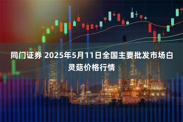 同门证券 2025年5月11日全国主要批发市场白灵菇价格行情