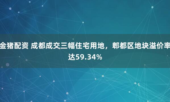 金猪配资 成都成交三幅住宅用地，郫都区地块溢价率达59.34%