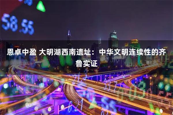 恩卓中盈 大明湖西南遗址：中华文明连续性的齐鲁实证