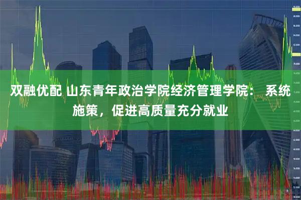 双融优配 山东青年政治学院经济管理学院： 系统施策，促进高质量充分就业