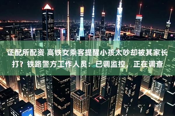 证配所配资 高铁女乘客提醒小孩太吵却被其家长打？铁路警方工作人员：已调监控，正在调查