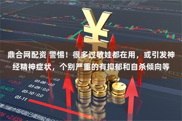 鼎合网配资 警惕！很多过敏娃都在用，或引发神经精神症状，个别严重的有抑郁和自杀倾向等