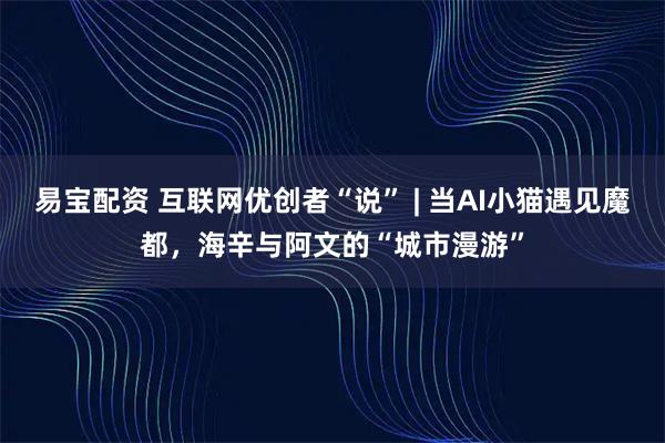 易宝配资 互联网优创者“说” | 当AI小猫遇见魔都，海辛与阿文的“城市漫游”