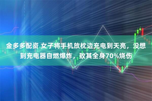 金多多配资 女子将手机放枕边充电到天亮，没想到充电器自燃爆炸，致其全身70%烧伤