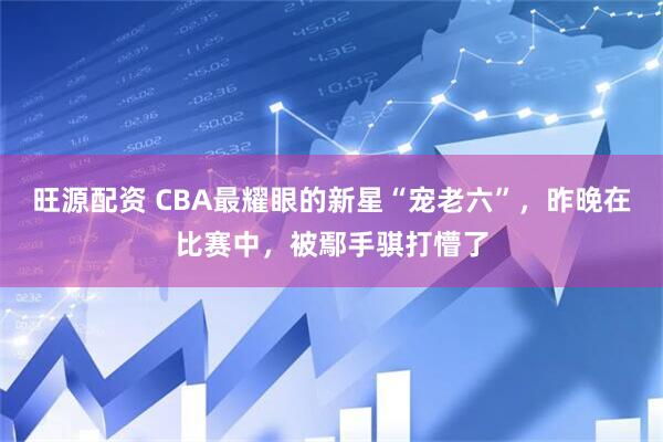 旺源配资 CBA最耀眼的新星“宠老六”，昨晚在比赛中，被鄢手骐打懵了