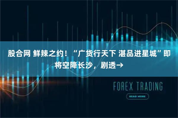 股合网 鲜辣之约！“广货行天下 湛品进星城”即将空降长沙，剧透→