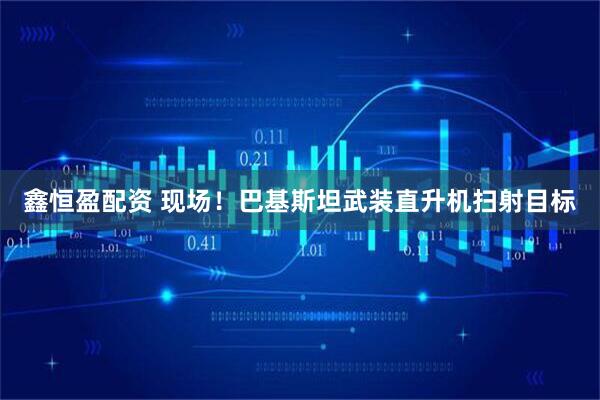 鑫恒盈配资 现场！巴基斯坦武装直升机扫射目标